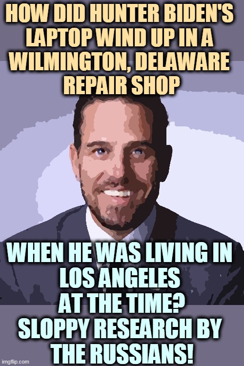This phony political hitjob is falling apart before your eyes. Fake News Fail. | HOW DID HUNTER BIDEN'S 
LAPTOP WIND UP IN A 
WILMINGTON, DELAWARE 
REPAIR SHOP; WHEN HE WAS LIVING IN 
LOS ANGELES 
AT THE TIME?
SLOPPY RESEARCH BY 
THE RUSSIANS! | image tagged in hunter biden,political,hit,job,fake news,fail | made w/ Imgflip meme maker