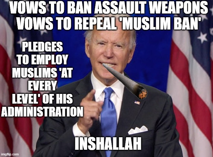 Vows to ban assault weapons & repeal 'Muslim ban'; Pledges to employ Muslims 'at every level' of his administration. Inshallah! | VOWS TO BAN ASSAULT WEAPONS
VOWS TO REPEAL 'MUSLIM BAN'; PLEDGES TO EMPLOY MUSLIMS 'AT EVERY LEVEL' OF HIS ADMINISTRATION; INSHALLAH | image tagged in joe biden | made w/ Imgflip meme maker