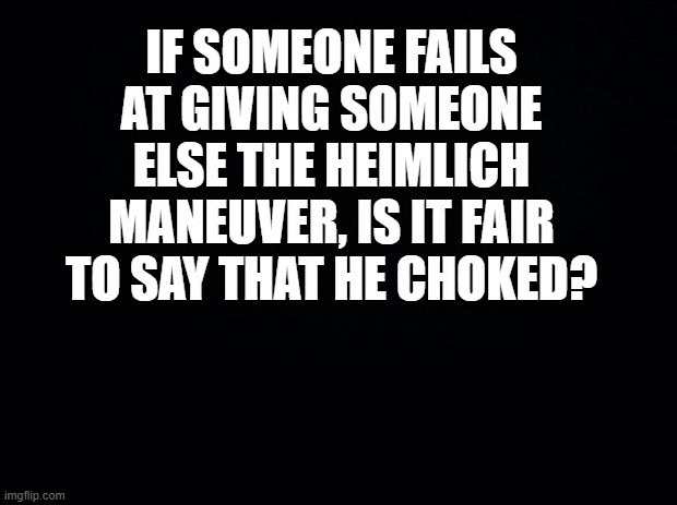 Black background | IF SOMEONE FAILS AT GIVING SOMEONE ELSE THE HEIMLICH MANEUVER, IS IT FAIR TO SAY THAT HE CHOKED? | image tagged in black background | made w/ Imgflip meme maker