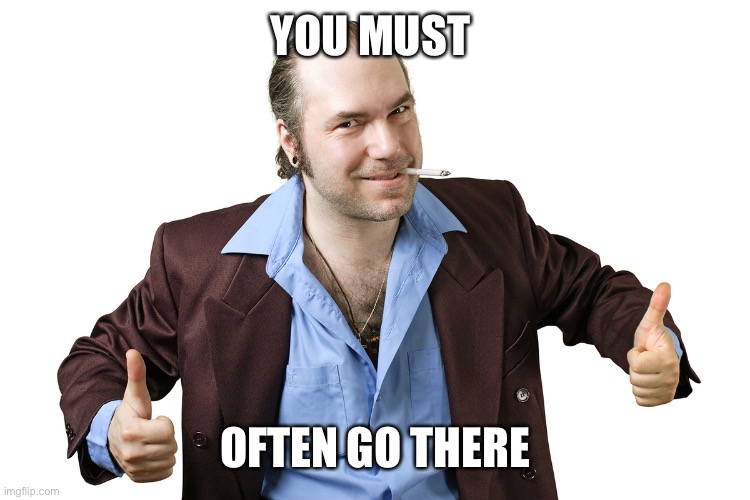 sleazy sales guy | YOU MUST OFTEN GO THERE | image tagged in sleazy sales guy | made w/ Imgflip meme maker