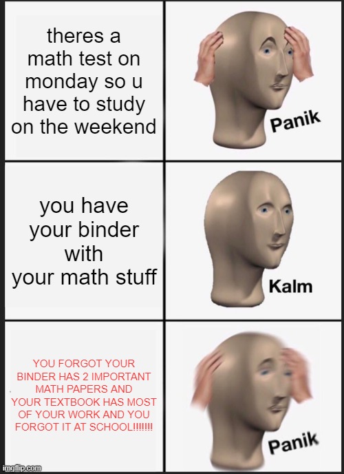 THIS IS ACTUALLY HAPPENING NOOOOO | theres a math test on monday so u have to study on the weekend; you have your binder with your math stuff; YOU FORGOT YOUR BINDER HAS 2 IMPORTANT MATH PAPERS AND YOUR TEXTBOOK HAS MOST OF YOUR WORK AND YOU FORGOT IT AT SCHOOL!!!!!!! | image tagged in memes,panik kalm panik | made w/ Imgflip meme maker