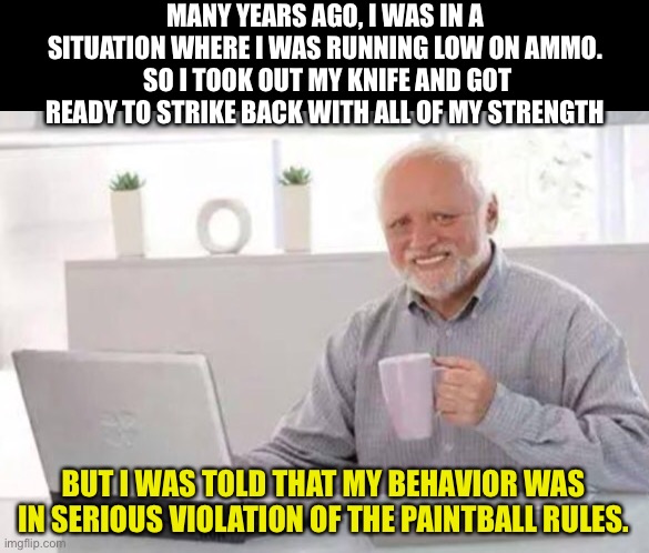 Terrifying! | MANY YEARS AGO, I WAS IN A SITUATION WHERE I WAS RUNNING LOW ON AMMO.  SO I TOOK OUT MY KNIFE AND GOT READY TO STRIKE BACK WITH ALL OF MY STRENGTH; BUT I WAS TOLD THAT MY BEHAVIOR WAS IN SERIOUS VIOLATION OF THE PAINTBALL RULES. | image tagged in harold | made w/ Imgflip meme maker