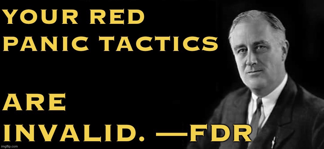 Brace yourselves: We haven’t won yet, but Republicans are already sliming the Democrats’ agenda as “communist.” FDR has a reply | image tagged in fdr your red panic tactics,fdr,democrats,new template,custom template,communist | made w/ Imgflip meme maker
