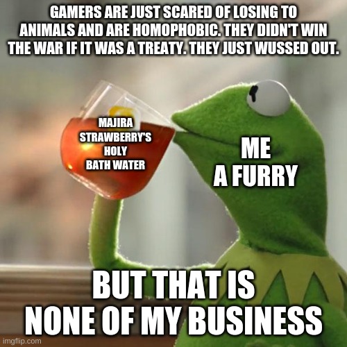 But That's None Of My Business | GAMERS ARE JUST SCARED OF LOSING TO ANIMALS AND ARE HOMOPHOBIC. THEY DIDN'T WIN THE WAR IF IT WAS A TREATY. THEY JUST WUSSED OUT. MAJIRA STRAWBERRY'S HOLY BATH WATER; ME A FURRY; BUT THAT IS NONE OF MY BUSINESS | image tagged in memes,but that's none of my business,kermit the frog | made w/ Imgflip meme maker