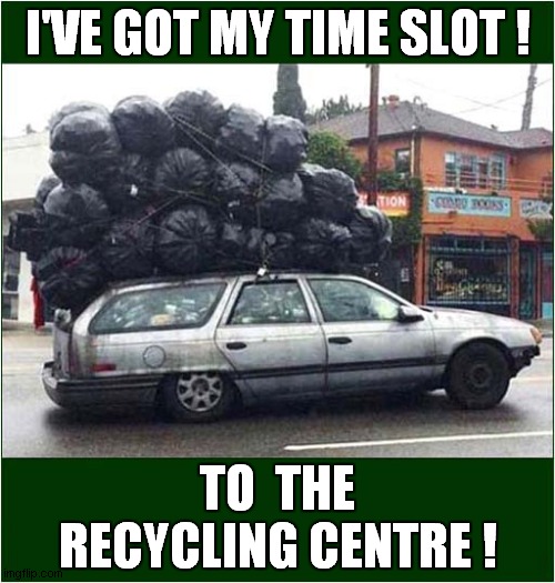 Responsible Disposal Time ? |  I'VE GOT MY TIME SLOT ! TO  THE RECYCLING CENTRE ! | image tagged in fun,recycling | made w/ Imgflip meme maker