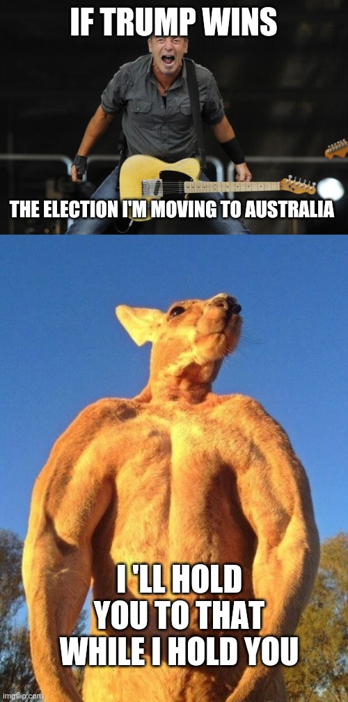 IF TRUMP WINS; THE ELECTION I'M MOVING TO AUSTRALIA; I 'LL HOLD YOU TO THAT WHILE I HOLD YOU | image tagged in bruce springsteen,do you even lift kangaroo | made w/ Imgflip meme maker
