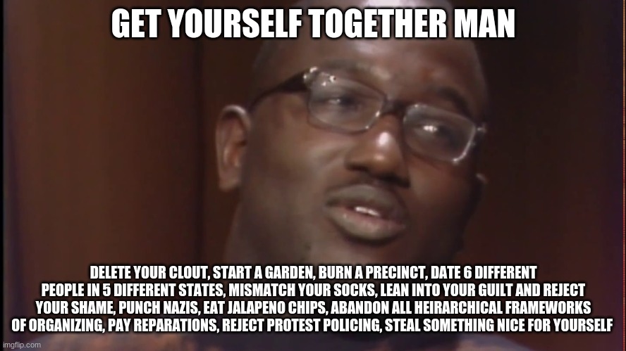 get your rev together | GET YOURSELF TOGETHER MAN; DELETE YOUR CLOUT, START A GARDEN, BURN A PRECINCT, DATE 6 DIFFERENT PEOPLE IN 5 DIFFERENT STATES, MISMATCH YOUR SOCKS, LEAN INTO YOUR GUILT AND REJECT YOUR SHAME, PUNCH NAZIS, EAT JALAPENO CHIPS, ABANDON ALL HEIRARCHICAL FRAMEWORKS OF ORGANIZING, PAY REPARATIONS, REJECT PROTEST POLICING, STEAL SOMETHING NICE FOR YOURSELF | image tagged in memes | made w/ Imgflip meme maker