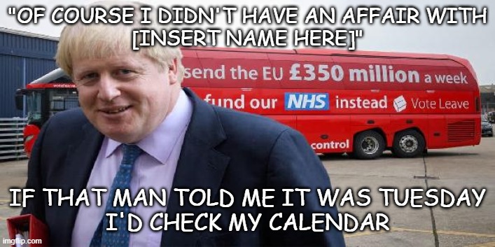 Boris Brexit bus | "OF COURSE I DIDN'T HAVE AN AFFAIR WITH
[INSERT NAME HERE]"; IF THAT MAN TOLD ME IT WAS TUESDAY
I'D CHECK MY CALENDAR | image tagged in boris brexit bus | made w/ Imgflip meme maker