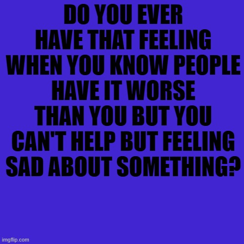 Just thought I'd post this here | DO YOU EVER HAVE THAT FEELING WHEN YOU KNOW PEOPLE HAVE IT WORSE THAN YOU BUT YOU CAN'T HELP BUT FEELING SAD ABOUT SOMETHING? | image tagged in forever alone | made w/ Imgflip meme maker