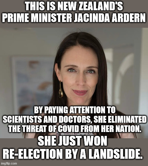 In the USA, when tRUMPf causes 220K deaths, his supporters want to re-elect him. | THIS IS NEW ZEALAND'S PRIME MINISTER JACINDA ARDERN; BY PAYING ATTENTION TO SCIENTISTS AND DOCTORS, SHE ELIMINATED THE THREAT OF COVID FROM HER NATION. SHE JUST WON RE-ELECTION BY A LANDSLIDE. | image tagged in new zealand,jacinda ardern | made w/ Imgflip meme maker