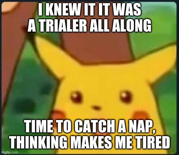 Surprised Pikachu | I KNEW IT IT WAS A TRAILER ALL ALONG TIME TO CATCH A NAP, THINKING MAKES ME TIRED | image tagged in surprised pikachu | made w/ Imgflip meme maker