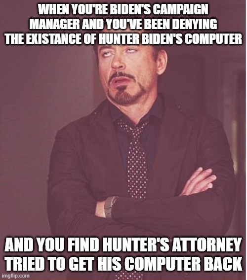 Bidens corruption | WHEN YOU'RE BIDEN'S CAMPAIGN MANAGER AND YOU'VE BEEN DENYING THE EXISTANCE OF HUNTER BIDEN'S COMPUTER; AND YOU FIND HUNTER'S ATTORNEY TRIED TO GET HIS COMPUTER BACK | image tagged in memes,face you make robert downey jr | made w/ Imgflip meme maker