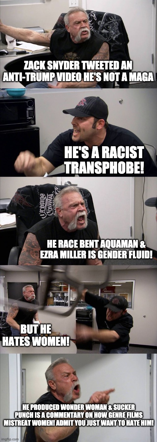American Chopper Argument | ZACK SNYDER TWEETED AN ANTI-TRUMP VIDEO HE'S NOT A MAGA; HE'S A RACIST TRANSPHOBE! HE RACE BENT AQUAMAN & EZRA MILLER IS GENDER FLUID! BUT HE HATES WOMEN! HE PRODUCED WONDER WOMAN & SUCKER PUNCH IS A COMMENTARY ON HOW GENRE FILMS MISTREAT WOMEN! ADMIT YOU JUST WANT TO HATE HIM! | image tagged in memes,american chopper argument | made w/ Imgflip meme maker