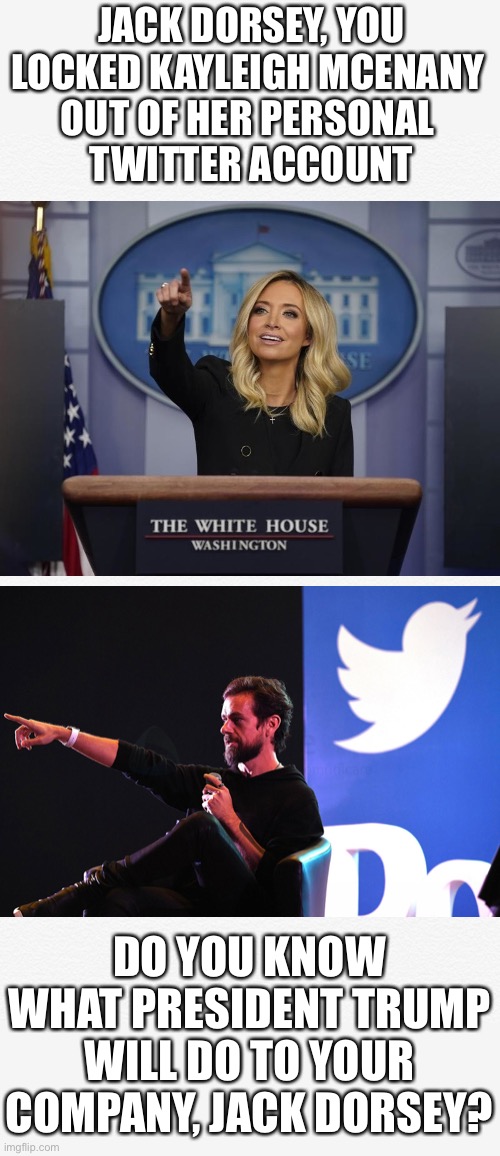 Twitter — Section 230 | JACK DORSEY, YOU LOCKED KAYLEIGH MCENANY 
OUT OF HER PERSONAL 
TWITTER ACCOUNT; DO YOU KNOW WHAT PRESIDENT TRUMP WILL DO TO YOUR COMPANY, JACK DORSEY? | image tagged in trump twitter,twitter,president trump,presidential election,trump 2020,election 2020 | made w/ Imgflip meme maker