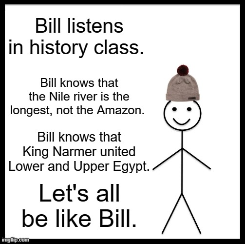 Be Like Bill Meme | Bill listens in history class. Bill knows that the Nile river is the longest, not the Amazon. Bill knows that King Narmer united Lower and Upper Egypt. Let's all be like Bill. | image tagged in memes,be like bill | made w/ Imgflip meme maker