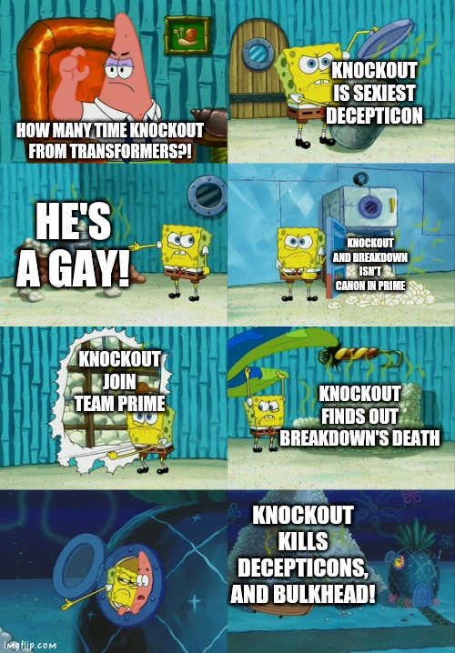 Knockout isn't Hated character! | KNOCKOUT IS SEXIEST DECEPTICON; HOW MANY TIME KNOCKOUT FROM TRANSFORMERS?! HE'S A GAY! KNOCKOUT AND BREAKDOWN ISN'T CANON IN PRIME; KNOCKOUT JOIN TEAM PRIME; KNOCKOUT FINDS OUT BREAKDOWN'S DEATH; KNOCKOUT KILLS DECEPTICONS, AND BULKHEAD! | image tagged in spongebob diapers meme,knockout,transformers,tfp | made w/ Imgflip meme maker