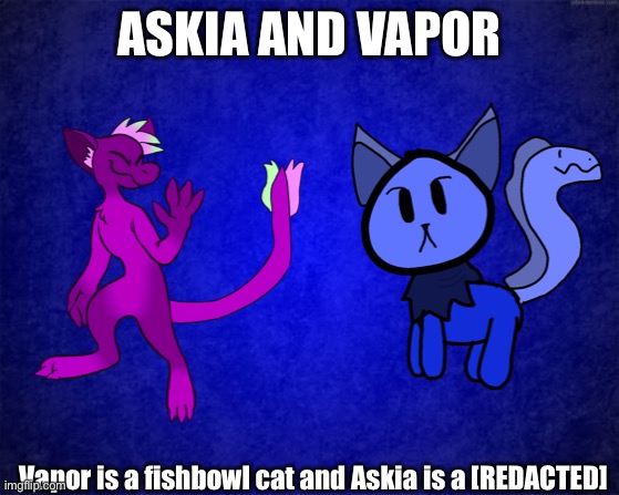 Eldtritch God worshippers | ASKIA AND VAPOR; Vapor is a fishbowl cat and Askia is a [REDACTED] | made w/ Imgflip meme maker