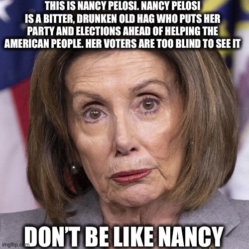 Nasty Pukelosi | THIS IS NANCY PELOSI. NANCY PELOSI IS A BITTER, DRUNKEN OLD HAG WHO PUTS HER PARTY AND ELECTIONS AHEAD OF HELPING THE AMERICAN PEOPLE. HER VOTERS ARE TOO BLIND TO SEE IT; DON’T BE LIKE NANCY | image tagged in nancy pelosi,stimulus,democrat,democratic party,memes,stupid liberals | made w/ Imgflip meme maker