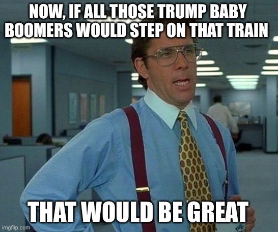 That Would Be Great Meme | NOW, IF ALL THOSE TRUMP BABY BOOMERS WOULD STEP ON THAT TRAIN THAT WOULD BE GREAT | image tagged in memes,that would be great | made w/ Imgflip meme maker