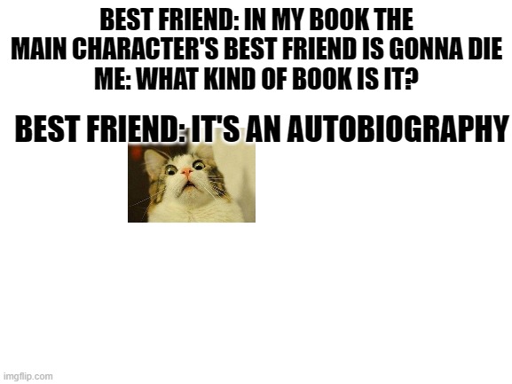 Blank White Template | BEST FRIEND: IN MY BOOK THE MAIN CHARACTER'S BEST FRIEND IS GONNA DIE
ME: WHAT KIND OF BOOK IS IT? BEST FRIEND: IT'S AN AUTOBIOGRAPHY | image tagged in blank white template | made w/ Imgflip meme maker