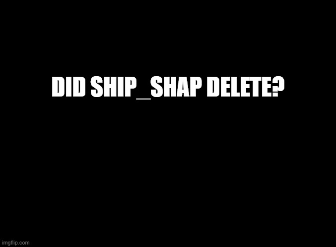 blank black |  DID SHIP_SHAP DELETE? | image tagged in blank black | made w/ Imgflip meme maker