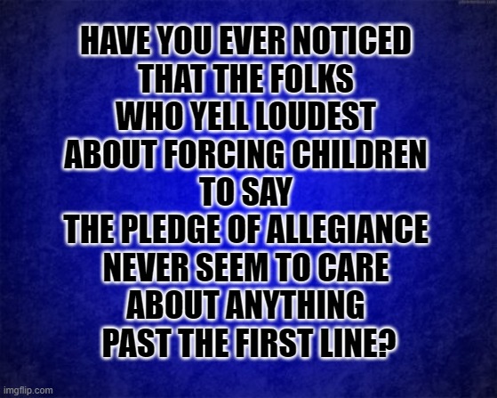 Pledge of What? | HAVE YOU EVER NOTICED 
THAT THE FOLKS 
WHO YELL LOUDEST 
ABOUT FORCING CHILDREN 
TO SAY 
THE PLEDGE OF ALLEGIANCE 
NEVER SEEM TO CARE 
ABOUT ANYTHING 
PAST THE FIRST LINE? | image tagged in pledge of allegiance,ignorance,american flag,patriots | made w/ Imgflip meme maker