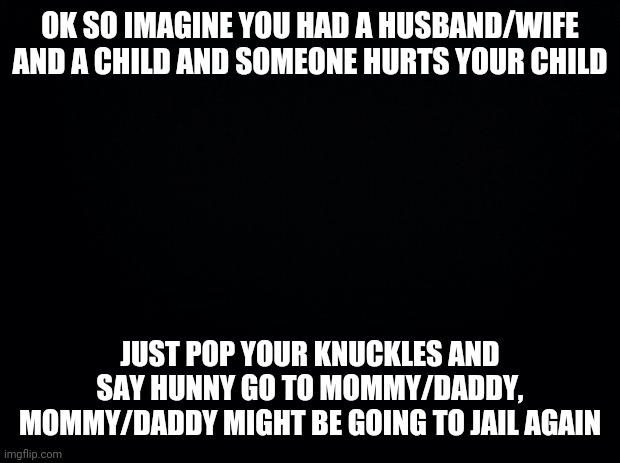 If you ever get stuck in this situation | OK SO IMAGINE YOU HAD A HUSBAND/WIFE AND A CHILD AND SOMEONE HURTS YOUR CHILD; JUST POP YOUR KNUCKLES AND SAY HUNNY GO TO MOMMY/DADDY, MOMMY/DADDY MIGHT BE GOING TO JAIL AGAIN | image tagged in black background | made w/ Imgflip meme maker