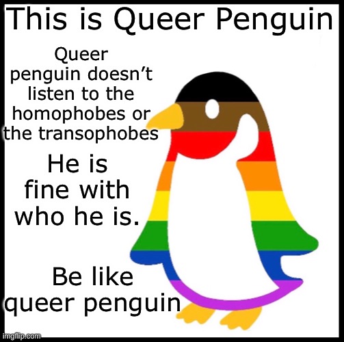 Be like gay penguin | This is Queer Penguin; Queer penguin doesn’t listen to the homophobes or the transophobes; He is fine with who he is. Be like queer penguin | image tagged in be like gay penguin | made w/ Imgflip meme maker