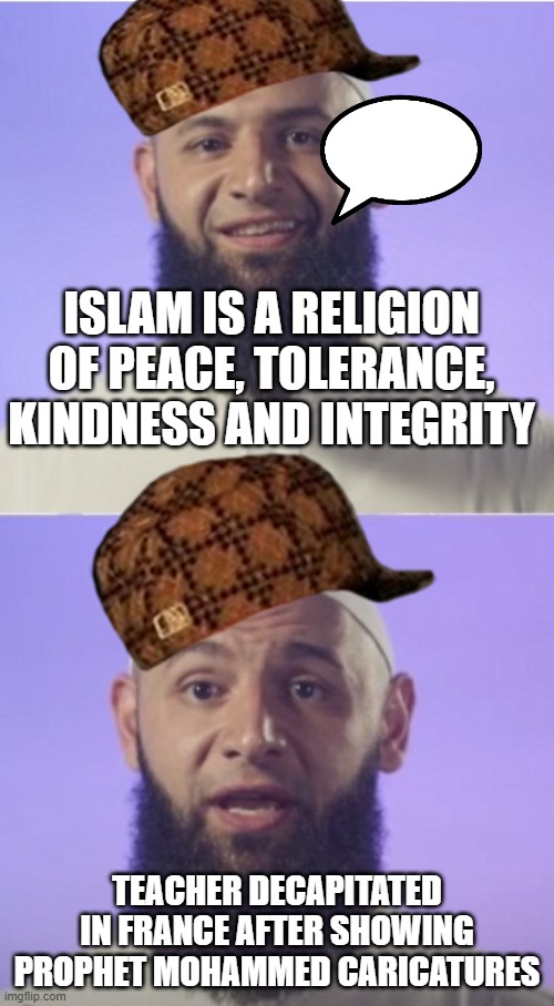 Islam is a religion of peace, tolerance, kindness and integrity; Teacher Decapitated In France After Showing Prophet Mohammed Ca | ISLAM IS A RELIGION OF PEACE, TOLERANCE, KINDNESS AND INTEGRITY; TEACHER DECAPITATED IN FRANCE AFTER SHOWING PROPHET MOHAMMED CARICATURES | image tagged in surprised muslim | made w/ Imgflip meme maker