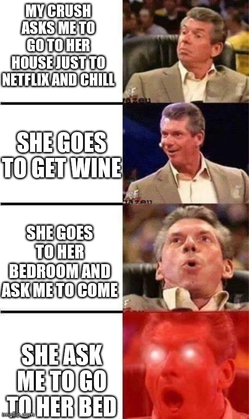 Crush... | MY CRUSH ASKS ME TO GO TO HER HOUSE JUST TO NETFLIX AND CHILL; SHE GOES TO GET WINE; SHE GOES TO HER BEDROOM AND ASK ME TO COME; SHE ASK ME TO GO TO HER BED | image tagged in vince mcmahon reaction w/glowing eyes,crush,funny,fun | made w/ Imgflip meme maker