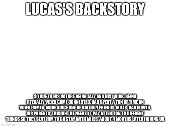 Blank White Template |  LUCAS'S BACKSTORY; SO DUE TO HIS NATURE BEING LAZY AND HIS QUIRK, BEING LITERALLY VIDEO GAME CONNECTED, HAD SPENT A TON OF TIME ON VIDEO GAMES, MORE SINCE ONE OF HIS ONLY FRIENDS, MILES, HAD MOVED, HIS PARENTS  THOUGHT HE NEEDED T PAY ATTENTION TO DIFFRENT THINGS SO THEY SENT HIM TO GO STAY WITH MILES, ABOUT 4 MONTHS LATER JOINING UA | image tagged in blank white template | made w/ Imgflip meme maker