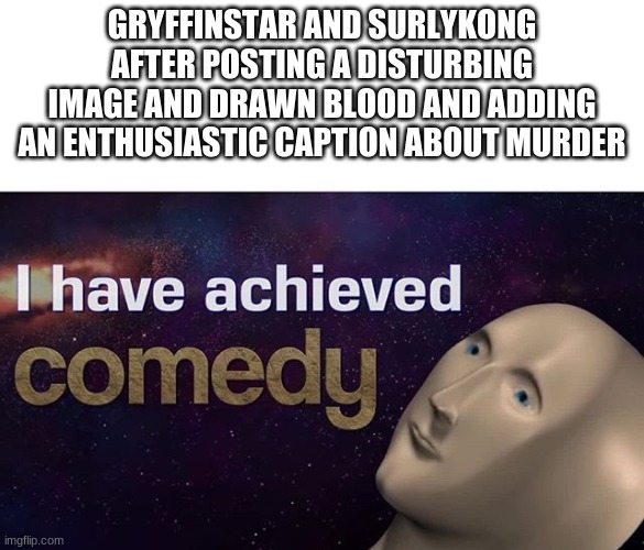 not funny didn't laugh | GRYFFINSTAR AND SURLYKONG AFTER POSTING A DISTURBING IMAGE AND DRAWN BLOOD AND ADDING AN ENTHUSIASTIC CAPTION ABOUT MURDER | image tagged in i have achieved comedy | made w/ Imgflip meme maker