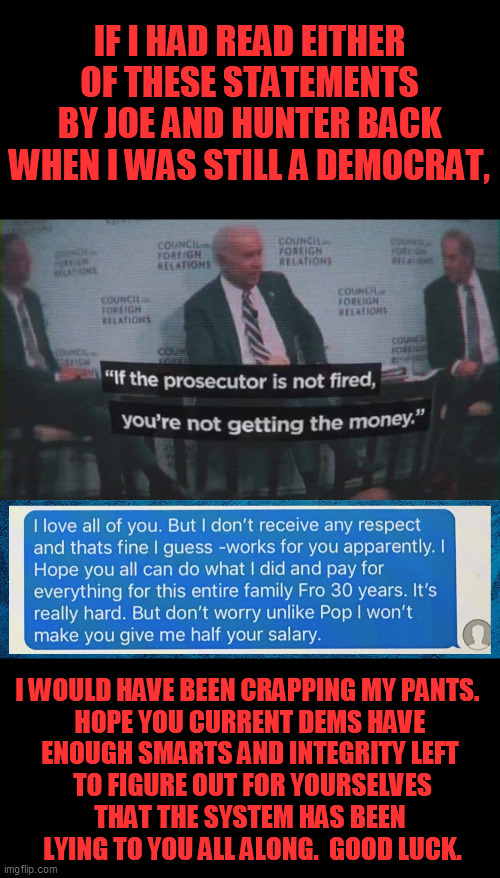 This is the view from the honest middle ground.  Never fear to think for yourself. | IF I HAD READ EITHER OF THESE STATEMENTS BY JOE AND HUNTER BACK WHEN I WAS STILL A DEMOCRAT, I WOULD HAVE BEEN CRAPPING MY PANTS.  
HOPE YOU CURRENT DEMS HAVE 
ENOUGH SMARTS AND INTEGRITY LEFT 
TO FIGURE OUT FOR YOURSELVES
THAT THE SYSTEM HAS BEEN 
LYING TO YOU ALL ALONG.  GOOD LUCK. | image tagged in joe biden admits ukraine corruption at cfr,trump 2020,liberal media,china hunter biden | made w/ Imgflip meme maker