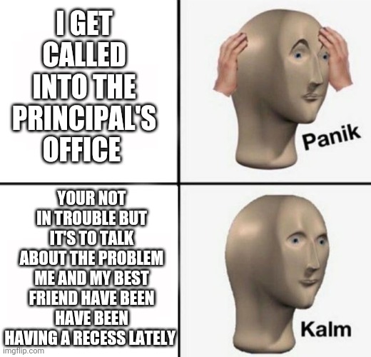 This did actually happen to me when I was 10 in 4/5 grade on the morning of Tuesday December 12th 2017 | I GET CALLED INTO THE PRINCIPAL'S OFFICE; YOUR NOT IN TROUBLE BUT IT'S TO TALK ABOUT THE PROBLEM ME AND MY BEST FRIEND HAVE BEEN HAVE BEEN HAVING A RECESS LATELY | image tagged in panik kalm | made w/ Imgflip meme maker