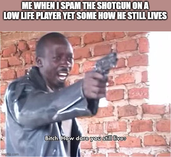 H O W | ME WHEN I SPAM THE SHOTGUN ON A LOW LIFE PLAYER YET SOME HOW HE STILL LIVES | image tagged in bitch how dare you still live | made w/ Imgflip meme maker