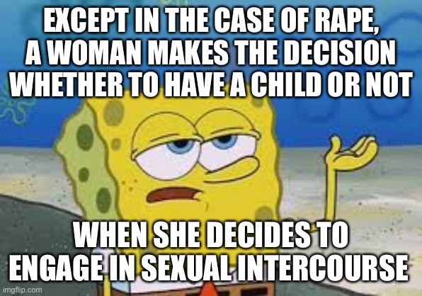 I’ll have you know spongebob | EXCEPT IN THE CASE OF RAPE,
A WOMAN MAKES THE DECISION WHETHER TO HAVE A CHILD OR NOT WHEN SHE DECIDES TO ENGAGE IN SEXUAL INTERCOURSE | image tagged in i ll have you know spongebob | made w/ Imgflip meme maker