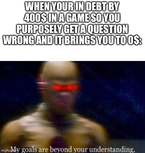 I’ve done this before, it’s smart | WHEN YOUR IN DEBT BY 400$ IN A GAME SO YOU PURPOSELY GET A QUESTION WRONG AND IT BRINGS YOU TO 0$: | image tagged in my goals are beyond your understanding | made w/ Imgflip meme maker