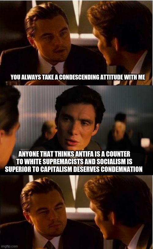 Are you are the problem? | YOU ALWAYS TAKE A CONDESCENDING ATTITUDE WITH ME; ANYONE THAT THINKS ANTIFA IS A COUNTER TO WHITE SUPREMACISTS AND SOCIALISM IS SUPERIOR TO CAPITALISM DESERVES CONDEMNATION | image tagged in memes,inception,are you the problem,antifa are scum,socialism has always failed,progressives are entitled crybabies | made w/ Imgflip meme maker