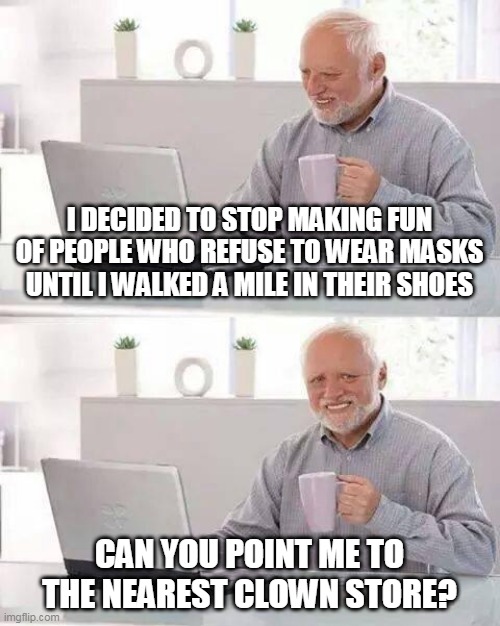 Hide the Pain Harold | I DECIDED TO STOP MAKING FUN OF PEOPLE WHO REFUSE TO WEAR MASKS UNTIL I WALKED A MILE IN THEIR SHOES; CAN YOU POINT ME TO THE NEAREST CLOWN STORE? | image tagged in memes,hide the pain harold | made w/ Imgflip meme maker