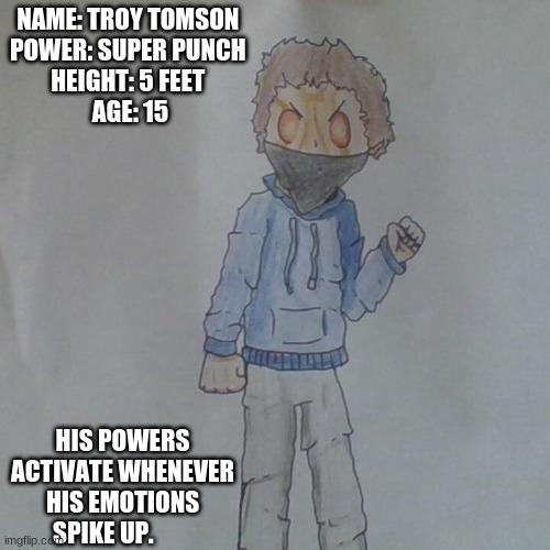 my new super hero | NAME: TROY TOMSON 
POWER: SUPER PUNCH 
HEIGHT: 5 FEET 
AGE: 15; HIS POWERS ACTIVATE WHENEVER HIS EMOTIONS SPIKE UP. | image tagged in superheroes | made w/ Imgflip meme maker