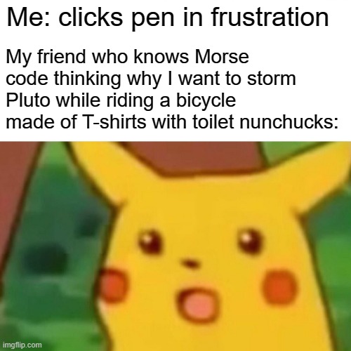 Surprised Pikachu | My friend who knows Morse code thinking why I want to storm Pluto while riding a bicycle made of T-shirts with toilet nunchucks:; Me: clicks pen in frustration | image tagged in memes,surprised pikachu | made w/ Imgflip meme maker