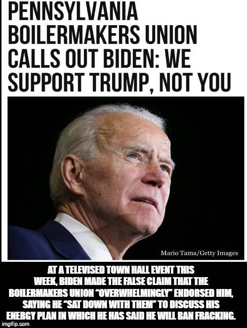 Pennsylvania Boilermakers Union Calls Out Biden! We Support Trump! Not You! | AT A TELEVISED TOWN HALL EVENT THIS WEEK, BIDEN MADE THE FALSE CLAIM THAT THE BOILERMAKERS UNION “OVERWHELMINGLY” ENDORSED HIM, SAYING HE “SAT DOWN WITH THEM” TO DISCUSS HIS ENERGY PLAN IN WHICH HE HAS SAID HE WILL BAN FRACKING. | image tagged in stupid liberals,biden,democrat | made w/ Imgflip meme maker