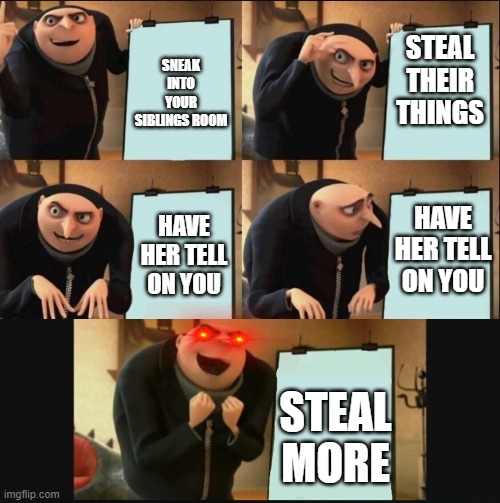 siblings | SNEAK INTO YOUR SIBLINGS ROOM; STEAL THEIR THINGS; HAVE HER TELL ON YOU; HAVE HER TELL ON YOU; STEAL MORE | image tagged in 5 panel gru meme | made w/ Imgflip meme maker