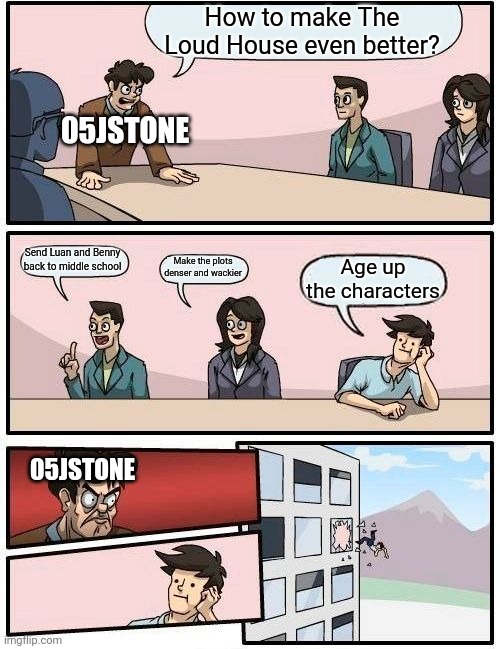 05jstone be like | How to make The Loud House even better? 05JSTONE; Send Luan and Benny back to middle school; Make the plots denser and wackier; Age up the characters; 05JSTONE | image tagged in memes,boardroom meeting suggestion,deviantart | made w/ Imgflip meme maker