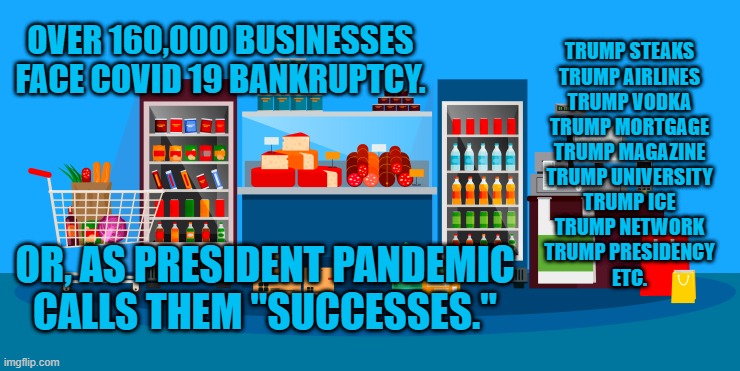 We're Left Holding The Bag.  It's Empty! | OVER 160,000 BUSINESSES FACE COVID 19 BANKRUPTCY. TRUMP STEAKS
TRUMP AIRLINES
TRUMP VODKA
TRUMP MORTGAGE
TRUMP MAGAZINE
TRUMP UNIVERSITY
TRUMP ICE
TRUMP NETWORK
TRUMP PRESIDENCY
ETC. OR, AS PRESIDENT PANDEMIC CALLS THEM "SUCCESSES." | image tagged in politics | made w/ Imgflip meme maker