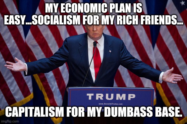 Socialism for the rich.....screw trumpanzees | MY ECONOMIC PLAN IS EASY...SOCIALISM FOR MY RICH FRIENDS... CAPITALISM FOR MY DUMBASS BASE. | image tagged in donald trump,trump supporters,joe biden,maga,liberals,conservatives | made w/ Imgflip meme maker
