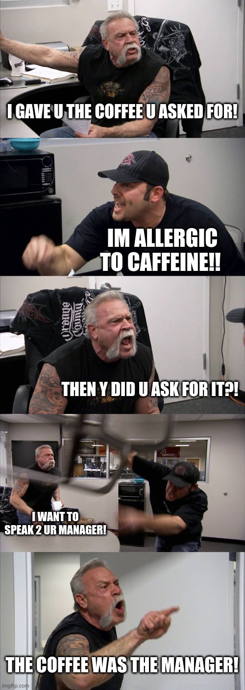 The struggles of working at StarBucks | I GAVE U THE COFFEE U ASKED FOR! IM ALLERGIC TO CAFFEINE!! THEN Y DID U ASK FOR IT?! I WANT TO SPEAK 2 UR MANAGER! THE COFFEE WAS THE MANAGER! | image tagged in memes,american chopper argument | made w/ Imgflip meme maker