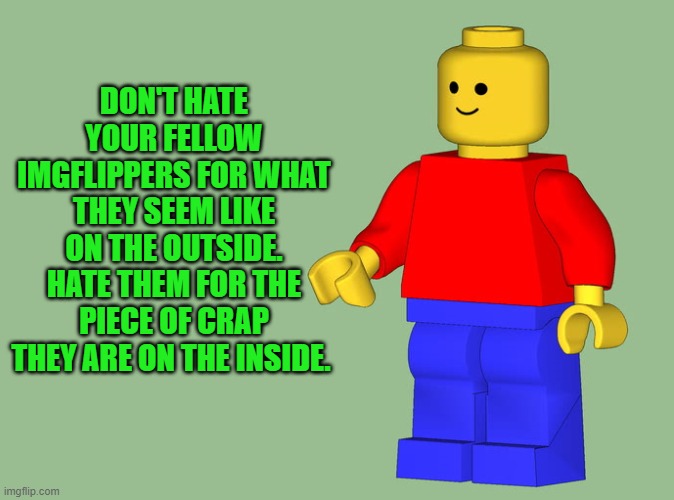 just be kind to one another | DON'T HATE YOUR FELLOW IMGFLIPPERS FOR WHAT THEY SEEM LIKE ON THE OUTSIDE.
HATE THEM FOR THE PIECE OF CRAP THEY ARE ON THE INSIDE. | image tagged in kindness,love,caring | made w/ Imgflip meme maker