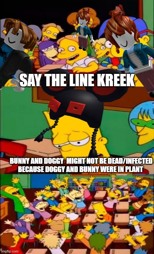 when plant came out in piggy | SAY THE LINE KREEK; BUNNY AND DOGGY  MIGHT NOT BE DEAD/INFECTED BECAUSE DOGGY AND BUNNY WERE IN PLANT | image tagged in say the line bart simpsons,piggy | made w/ Imgflip meme maker