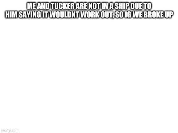 Blank White Template | ME AND TUCKER ARE NOT IN A SHIP DUE TO HIM SAYING IT WOULDNT WORK OUT, SO IG WE BROKE UP | image tagged in blank white template | made w/ Imgflip meme maker